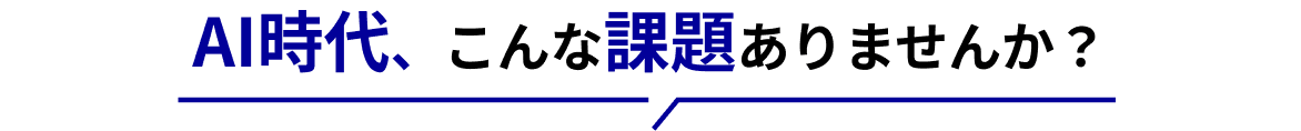AI時代、こんな課題ありませんか？