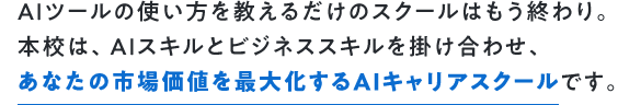 AIツールの使い方を教えるだけのスクールはもう終わり。本校は、AIスキルとビジネススキルを掛け合わせ、あなたの市場価値を最大化するAIキャリアスクールです。