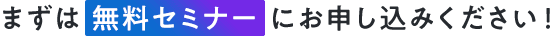 まずは無料セミナーにお申し込みください！