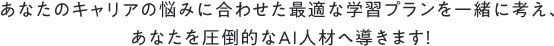 あなたのキャリアの悩みに合わせた最適な学習プランを一緒に考え、あなたを圧倒的なAI人材へ導きます！