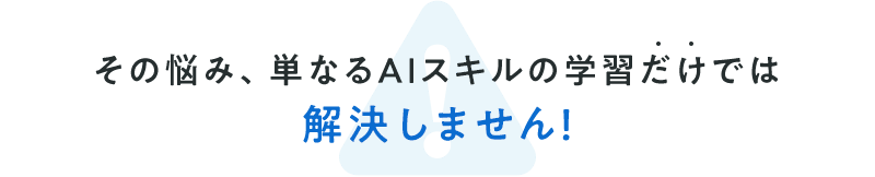 その悩み、単なるAIスキルの学習だけでは解決しません！