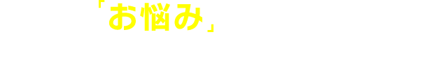 こんな「お悩み」は、ありませんか？