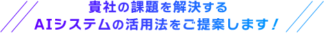 貴社の課題を解決するAIシステムの活用法をご提案します！