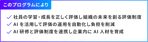 このプログラムにより/社員の学習・成長を正しく評価し組織の未来を創る評価制度,AIを活用して評価の運用を自動化し負担を削減,AI研修と評価制度を連携し企業内にAI人材を育成
