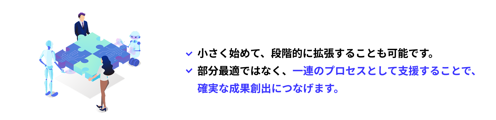 小さく始めて、段階的に拡張することも可能です。部分最適ではなく、一連のプロセスとして支援することで、																   確実な成果創出につなげます。