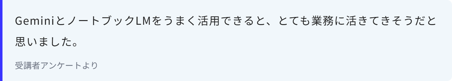 GeminiとノートブックLMをうまく活用できると、とても業務に活きてきそうだと思いました。
受講者アンケートより