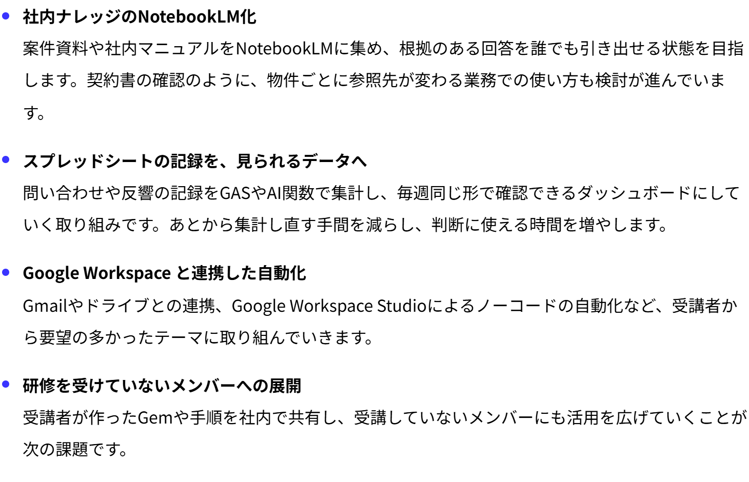 社内ナレッジのNotebookLM化
案件資料や社内マニュアルをNotebookLMに集め、根拠のある回答を誰でも引き出せる状態を目指します。契約書の確認のように、物件ごとに参照先が変わる業務での使い方も検討が進んでいます。
スプレッドシートの記録を、見られるデータへ
問い合わせや反響の記録をGASやAI関数で集計し、毎週同じ形で確認できるダッシュボードにしていく取り組みです。あとから集計し直す手間を減らし、判断に使える時間を増やします。
Google Workspace と連携した自動化
Gmailやドライブとの連携、Google Workspace Studioによるノーコードの自動化など、受講者から要望の多かったテーマに取り組んでいきます。
研修を受けていないメンバーへの展開
受講者が作ったGemや手順を社内で共有し、受講していないメンバーにも活用を広げていくことが次の課題です。