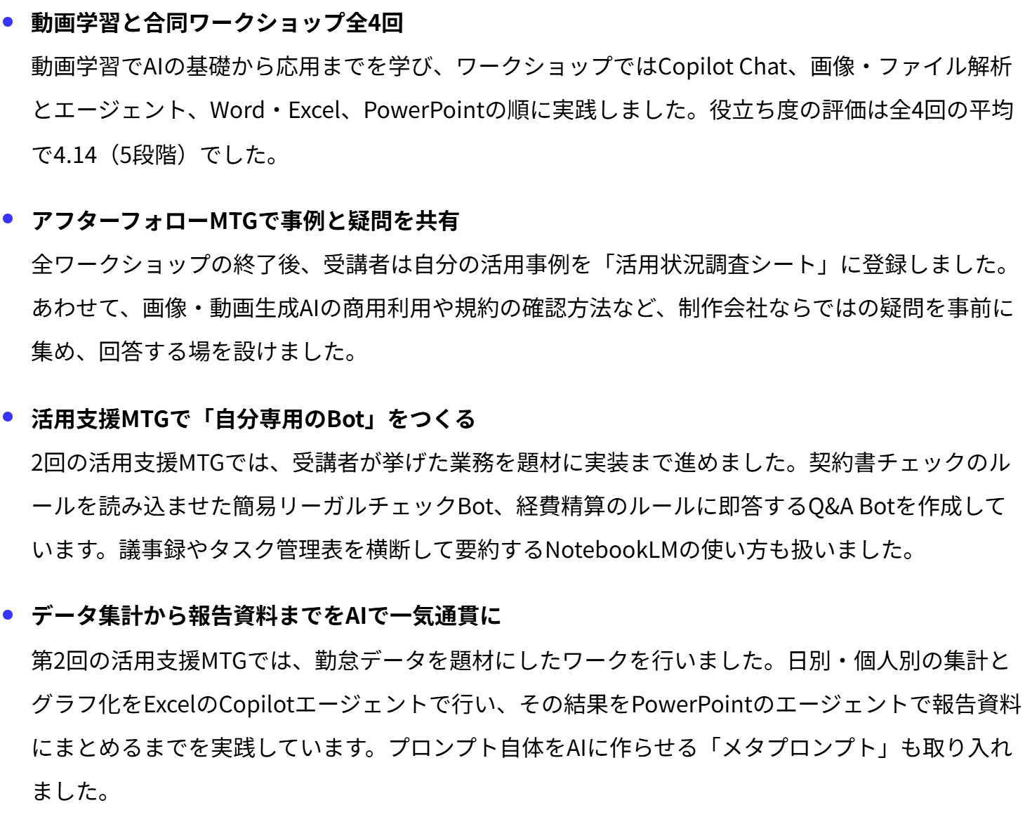 動画学習と合同ワークショップ全4回
動画学習でAIの基礎から応用までを学び、ワークショップではCopilot Chat、画像・ファイル解析とエージェント、Word・Excel、PowerPointの順に実践しました。役立ち度の評価は全4回の平均で4.14（5段階）でした。
アフターフォローMTGで事例と疑問を共有
全ワークショップの終了後、受講者は自分の活用事例を「活用状況調査シート」に登録しました。あわせて、画像・動画生成AIの商用利用や規約の確認方法など、制作会社ならではの疑問を事前に集め、回答する場を設けました。
活用支援MTGで「自分専用のBot」をつくる
2回の活用支援MTGでは、受講者が挙げた業務を題材に実装まで進めました。契約書チェックのルールを読み込ませた簡易リーガルチェックBot、経費精算のルールに即答するQ&A Botを作成しています。議事録やタスク管理表を横断して要約するNotebookLMの使い方も扱いました。
データ集計から報告資料までをAIで一気通貫に
第2回の活用支援MTGでは、勤怠データを題材にしたワークを行いました。日別・個人別の集計とグラフ化をExcelのCopilotエージェントで行い、その結果をPowerPointのエージェントで報告資料にまとめるまでを実践しています。プロンプト自体をAIに作らせる「メタプロンプト」も取り入れました。