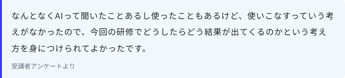 なんとなくAIって聞いたことあるし使ったこともあるけど、使いこなすっていう考えがなかったので、今回の研修でどうしたらどう結果が出てくるのかという考え方を身につけられてよかったです。
受講者アンケートより