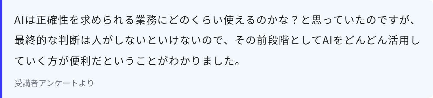AIは正確性を求められる業務にどのくらい使えるのかな？と思っていたのですが、最終的な判断は人がしないといけないので、その前段階としてAIをどんどん活用していく方が便利だということがわかりました。
受講者アンケートより