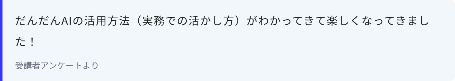 だんだんAIの活用方法（実務での活かし方）がわかってきて楽しくなってきました！
受講者アンケートより