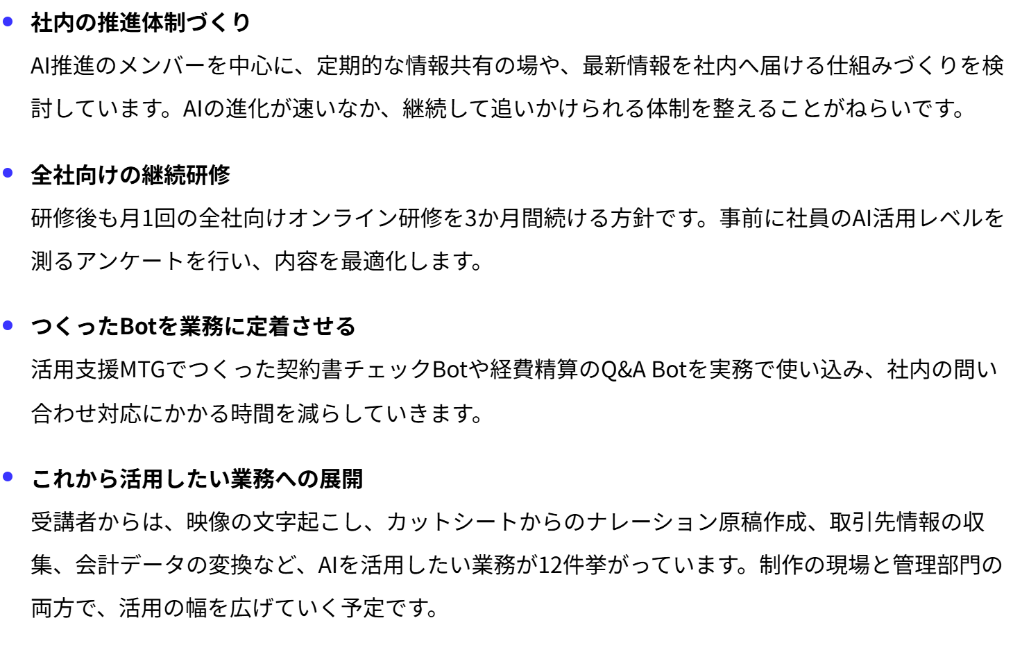 社内の推進体制づくり
AI推進のメンバーを中心に、定期的な情報共有の場や、最新情報を社内へ届ける仕組みづくりを検討しています。AIの進化が速いなか、継続して追いかけられる体制を整えることがねらいです。
全社向けの継続研修
研修後も月1回の全社向けオンライン研修を3か月間続ける方針です。事前に社員のAI活用レベルを測るアンケートを行い、内容を最適化します。
つくったBotを業務に定着させる
活用支援MTGでつくった契約書チェックBotや経費精算のQ&A Botを実務で使い込み、社内の問い合わせ対応にかかる時間を減らしていきます。
これから活用したい業務への展開
受講者からは、映像の文字起こし、カットシートからのナレーション原稿作成、取引先情報の収集、会計データの変換など、AIを活用したい業務が12件挙がっています。制作の現場と管理部門の両方で、活用の幅を広げていく予定です。